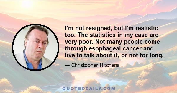 I'm not resigned, but I'm realistic too. The statistics in my case are very poor. Not many people come through esophageal cancer and live to talk about it, or not for long.