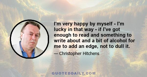 I'm very happy by myself - I'm lucky in that way - if I've got enough to read and something to write about and a bit of alcohol for me to add an edge, not to dull it.