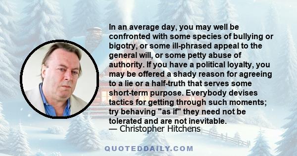 In an average day, you may well be confronted with some species of bullying or bigotry, or some ill-phrased appeal to the general will, or some petty abuse of authority. If you have a political loyalty, you may be