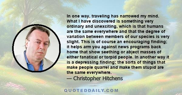 In one way, traveling has narrowed my mind. What I have discovered is something very ordinary and unexciting, which is that humans are the same everywhere and that the degree of variation between members of our species