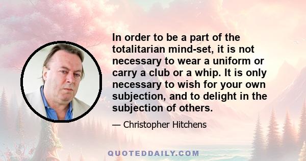 In order to be a part of the totalitarian mind-set, it is not necessary to wear a uniform or carry a club or a whip. It is only necessary to wish for your own subjection, and to delight in the subjection of others.