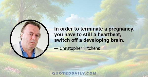 In order to terminate a pregnancy, you have to still a heartbeat, switch off a developing brain.