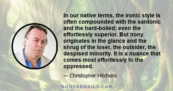 In our native terms, the ironic style is often compounded with the sardonic and the hard-boiled; even the effortlessly superior. But irony originates in the glance and the shrug of the loser, the outsider, the despised