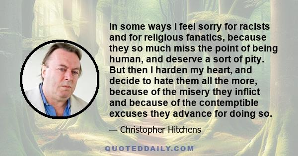 In some ways I feel sorry for racists and for religious fanatics, because they so much miss the point of being human, and deserve a sort of pity. But then I harden my heart, and decide to hate them all the more, because 