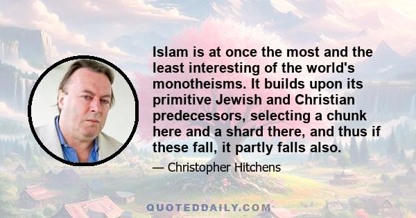 Islam is at once the most and the least interesting of the world's monotheisms. It builds upon its primitive Jewish and Christian predecessors, selecting a chunk here and a shard there, and thus if these fall, it partly 