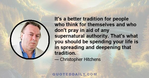 It's a better tradition for people who think for themselves and who don't pray in aid of any supernatural authority. That's what you should be spending your life is in spreading and deepening that tradition.