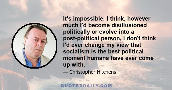 It's impossible, I think, however much I'd become disillusioned politically or evolve into a post-political person, I don't think I'd ever change my view that socialism is the best political moment humans have ever come 