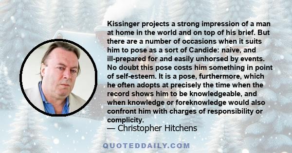 Kissinger projects a strong impression of a man at home in the world and on top of his brief. But there are a number of occasions when it suits him to pose as a sort of Candide: naive, and ill-prepared for and easily