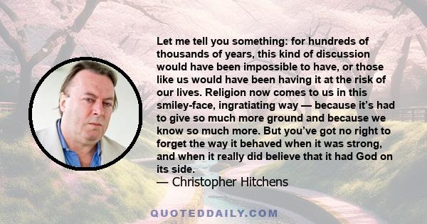 Let me tell you something: for hundreds of thousands of years, this kind of discussion would have been impossible to have, or those like us would have been having it at the risk of our lives. Religion now comes to us in 