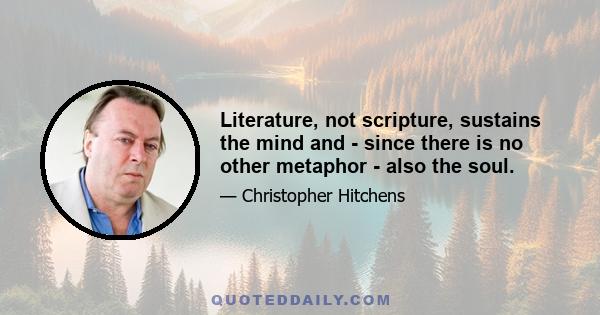 Literature, not scripture, sustains the mind and - since there is no other metaphor - also the soul.