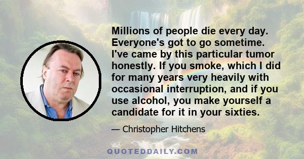 Millions of people die every day. Everyone's got to go sometime. I've came by this particular tumor honestly. If you smoke, which I did for many years very heavily with occasional interruption, and if you use alcohol,