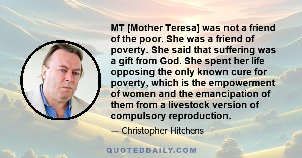 MT [Mother Teresa] was not a friend of the poor. She was a friend of poverty. She said that suffering was a gift from God. She spent her life opposing the only known cure for poverty, which is the empowerment of women