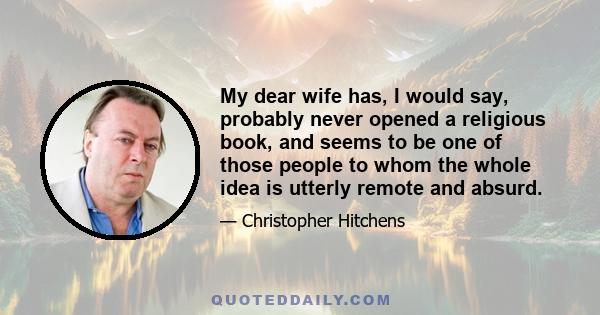 My dear wife has, I would say, probably never opened a religious book, and seems to be one of those people to whom the whole idea is utterly remote and absurd.