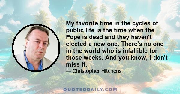 My favorite time in the cycles of public life is the time when the Pope is dead and they haven't elected a new one. There's no one in the world who is infallible for those weeks. And you know, I don't miss it.