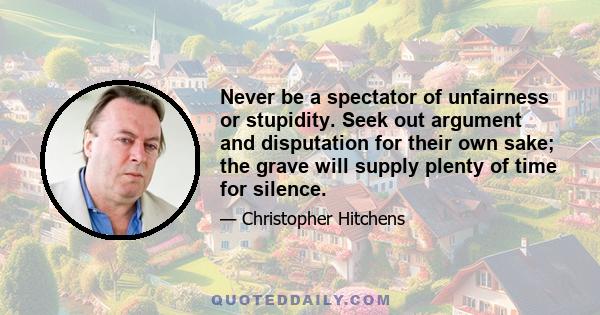 Never be a spectator of unfairness or stupidity. Seek out argument and disputation for their own sake; the grave will supply plenty of time for silence.