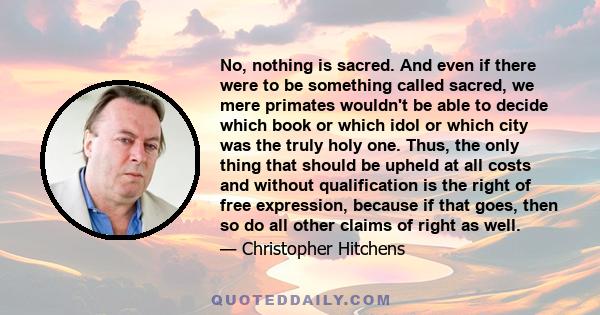 No, nothing is sacred. And even if there were to be something called sacred, we mere primates wouldn't be able to decide which book or which idol or which city was the truly holy one. Thus, the only thing that should be 