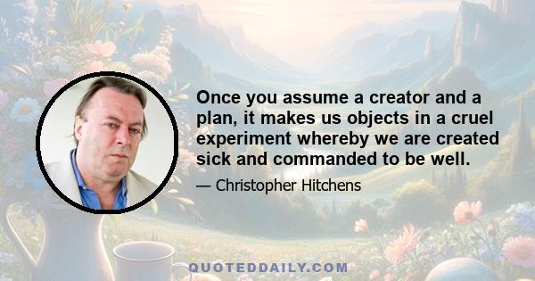 Once you assume a creator and a plan, it makes us objects in a cruel experiment whereby we are created sick and commanded to be well.