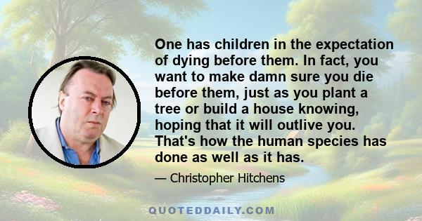 One has children in the expectation of dying before them. In fact, you want to make damn sure you die before them, just as you plant a tree or build a house knowing, hoping that it will outlive you. That's how the human 