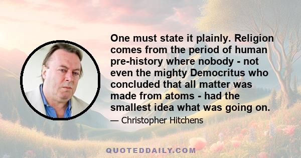 One must state it plainly. Religion comes from the period of human pre-history where nobody - not even the mighty Democritus who concluded that all matter was made from atoms - had the smallest idea what was going on.