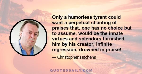 Only a humorless tyrant could want a perpetual chanting of praises that, one has no choice but to assume, would be the innate virtues and splendors furnished him by his creator, infinite regression, drowned in praise!