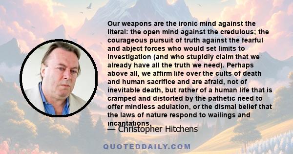 Our weapons are the ironic mind against the literal: the open mind against the credulous; the courageous pursuit of truth against the fearful and abject forces who would set limits to investigation (and who stupidly