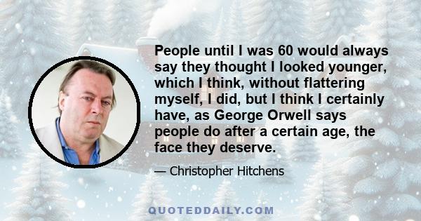 People until I was 60 would always say they thought I looked younger, which I think, without flattering myself, I did, but I think I certainly have, as George Orwell says people do after a certain age, the face they