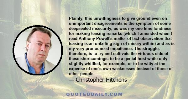 Plainly, this unwillingness to give ground even on unimportant disagreements is the symptom of some deepseated insecurity, as was my one-time fondness for making teasing remarks (which I amended when I read Anthony