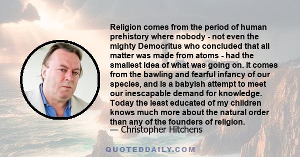 Religion comes from the period of human prehistory where nobody - not even the mighty Democritus who concluded that all matter was made from atoms - had the smallest idea of what was going on. It comes from the bawling