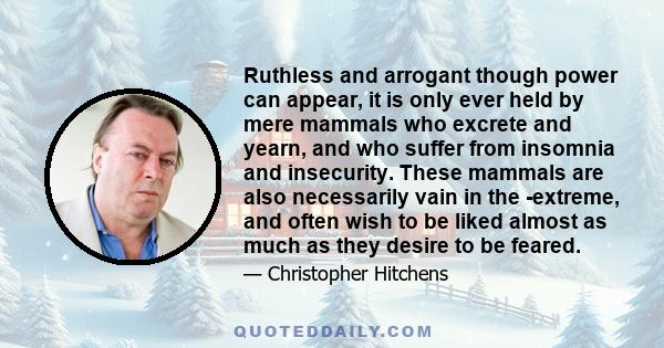 Ruthless and arrogant though power can appear, it is only ever held by mere mammals who excrete and yearn, and who suffer from insomnia and insecurity. These mammals are also necessarily vain in the ­extreme, and often