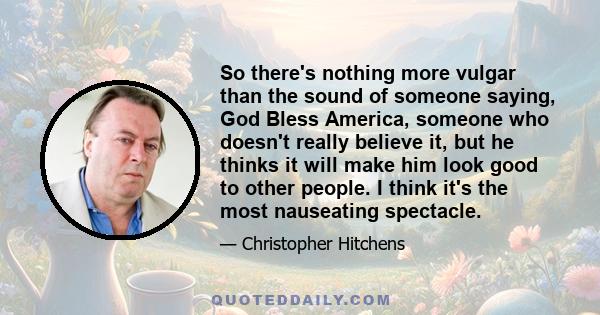 So there's nothing more vulgar than the sound of someone saying, God Bless America, someone who doesn't really believe it, but he thinks it will make him look good to other people. I think it's the most nauseating