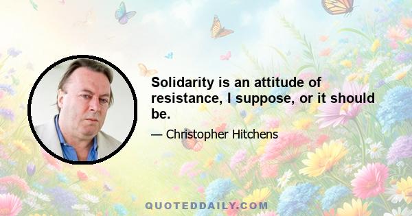 Solidarity is an attitude of resistance, I suppose, or it should be.