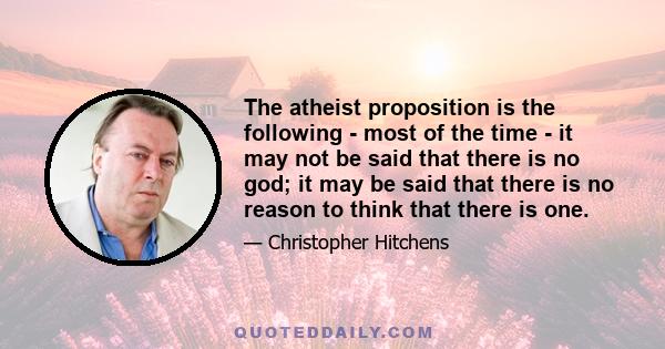 The atheist proposition is the following - most of the time - it may not be said that there is no god; it may be said that there is no reason to think that there is one.