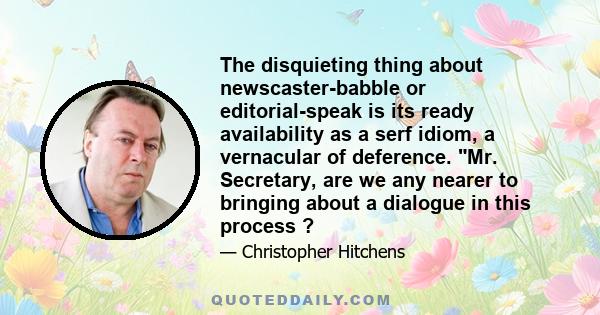 The disquieting thing about newscaster-babble or editorial-speak is its ready availability as a serf idiom, a vernacular of deference. Mr. Secretary, are we any nearer to bringing about a dialogue in this process ?