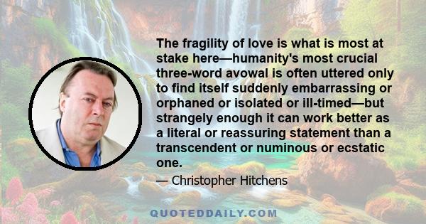 The fragility of love is what is most at stake here—humanity's most crucial three-word avowal is often uttered only to find itself suddenly embarrassing or orphaned or isolated or ill-timed—but strangely enough it can