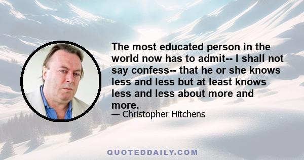 The most educated person in the world now has to admit-- I shall not say confess-- that he or she knows less and less but at least knows less and less about more and more.