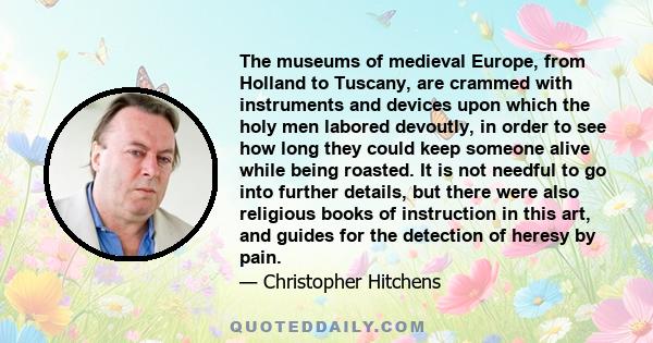 The museums of medieval Europe, from Holland to Tuscany, are crammed with instruments and devices upon which the holy men labored devoutly, in order to see how long they could keep someone alive while being roasted. It