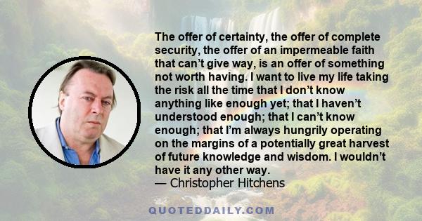 The offer of certainty, the offer of complete security, the offer of an impermeable faith that can’t give way, is an offer of something not worth having. I want to live my life taking the risk all the time that I don’t