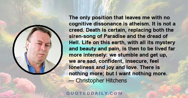 The only position that leaves me with no cognitive dissonance is atheism. It is not a creed. Death is certain, replacing both the siren-song of Paradise and the dread of Hell. Life on this earth, with all its mystery