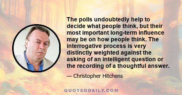 The polls undoubtedly help to decide what people think, but their most important long-term influence may be on how people think. The interrogative process is very distinctly weighted against the asking of an intelligent 