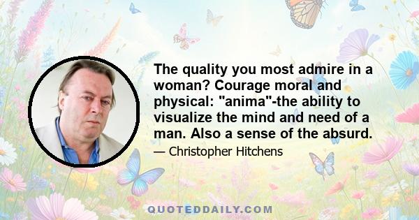 The quality you most admire in a woman? Courage moral and physical: anima-the ability to visualize the mind and need of a man. Also a sense of the absurd.