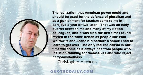 The realization that American power could and should be used for the defense of pluralism and as a punishment for fascism came to me in Sarajevo a year or two later... That was an early quarrel between me and many of my 