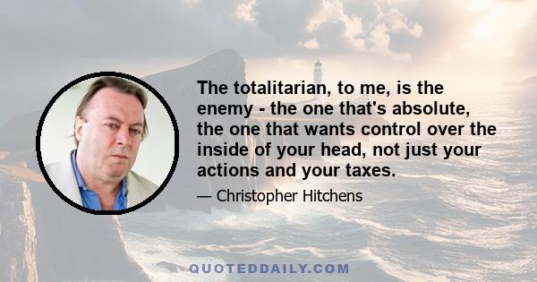 The totalitarian, to me, is the enemy - the one that's absolute, the one that wants control over the inside of your head, not just your actions and your taxes.