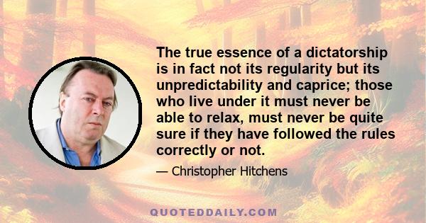 The true essence of a dictatorship is in fact not its regularity but its unpredictability and caprice; those who live under it must never be able to relax, must never be quite sure if they have followed the rules