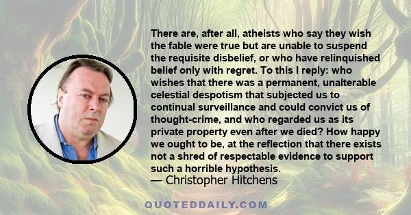 There are, after all, atheists who say they wish the fable were true but are unable to suspend the requisite disbelief, or who have relinquished belief only with regret. To this I reply: who wishes that there was a