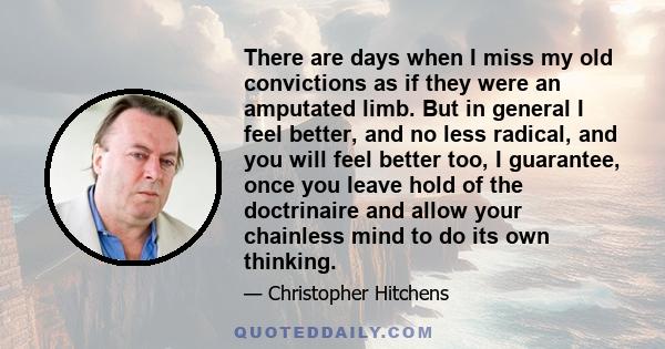 There are days when I miss my old convictions as if they were an amputated limb. But in general I feel better, and no less radical, and you will feel better too, I guarantee, once you leave hold of the doctrinaire and