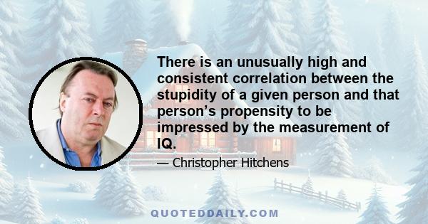 There is an unusually high and consistent correlation between the stupidity of a given person and that person’s propensity to be impressed by the measurement of IQ.