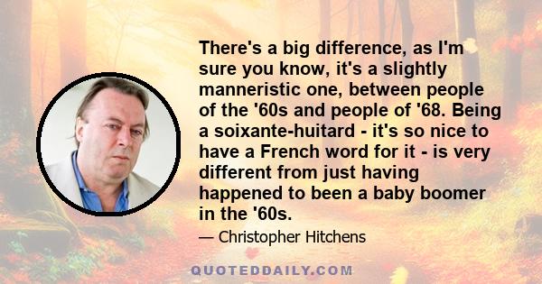 There's a big difference, as I'm sure you know, it's a slightly manneristic one, between people of the '60s and people of '68. Being a soixante-huitard - it's so nice to have a French word for it - is very different