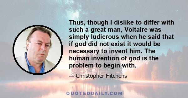 Thus, though I dislike to differ with such a great man, Voltaire was simply ludicrous when he said that if god did not exist it would be necessary to invent him. The human invention of god is the problem to begin with.