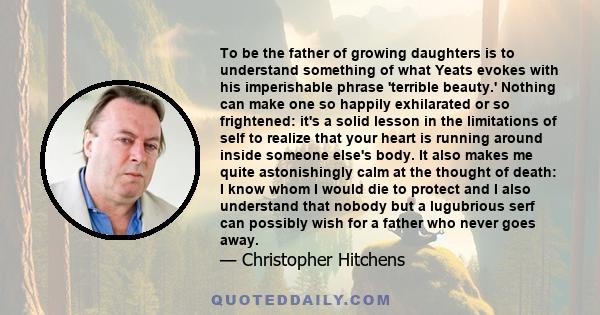 To be the father of growing daughters is to understand something of what Yeats evokes with his imperishable phrase 'terrible beauty.' Nothing can make one so happily exhilarated or so frightened: it's a solid lesson in