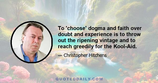 To 'choose' dogma and faith over doubt and experience is to throw out the ripening vintage and to reach greedily for the Kool-Aid.